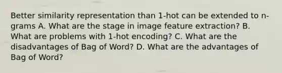 Better similarity representation than 1-hot can be extended to n-grams A. What are the stage in image feature extraction? B. What are problems with 1-hot encoding? C. What are the disadvantages of Bag of Word? D. What are the advantages of Bag of Word?