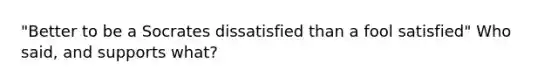 "Better to be a Socrates dissatisfied than a fool satisfied" Who said, and supports what?