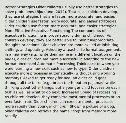 Better Strategies Older children usually use better strategies to solve prob- lems (Bjorklund, 2012). That is, as children develop, they use strategies that are faster, more accurate, and easier. Older children use faster, more accurate, and easier strategies. Older children use faster, more accurate, and easier strategies. More Effective Executive Functioning The components of executive functioning improve steadily during childhood. As children develop, they are better able to inhibit inappropriate thoughts or actions. Older children are more skilled at inhibiting, shifting, and updating. Asked by a teacher to format assignments in a new way (e.g., write their name in a different location on the page), older children are more successful in adapting to the new format. Increased Automatic Processing Think back to when you were learning a new skill, such as how to type. Older children execute more processes automatically (without using working memory). Asked to get ready for bed, an older child goes through all the tasks (e.g., brush teeth, put on pajamas) while thinking about other things, but a younger child focuses on each task as well as what to do next. Increased Speed of Processing As children develop, they complete most mental processes at an ever-faster rate Older children can execute mental processes more rapidly than younger children. Shown a picture of a dog, older children can retrieve the name "dog" from memory more rapidly.