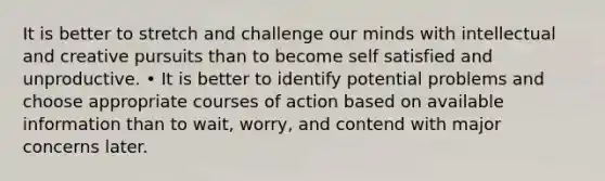 It is better to stretch and challenge our minds with intellectual and creative pursuits than to become self satisfied and unproductive. • It is better to identify potential problems and choose appropriate courses of action based on available information than to wait, worry, and contend with major concerns later.