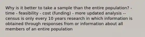 Why is it better to take a sample than the entire population? - time - feasibility - cost (funding) - more updated analysis -- census is only every 10 years research in which information is obtained through responses from or information about all members of an entire population