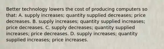 Better technology lowers the cost of producing computers so that: A. supply increases; quantity supplied decreases; price decreases. B. supply increases; quantity supplied increases; price decreases. C. supply decreases; quantity supplied increases; price decreases. D. supply increases; quantity supplied increases; price increases.