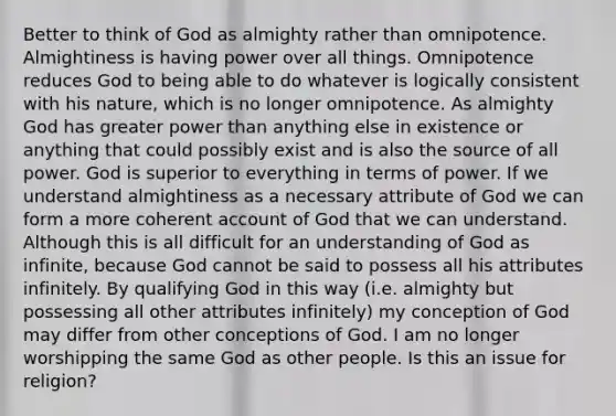 Better to think of God as almighty rather than omnipotence. Almightiness is having power over all things. Omnipotence reduces God to being able to do whatever is logically consistent with his nature, which is no longer omnipotence. As almighty God has greater power than anything else in existence or anything that could possibly exist and is also the source of all power. God is superior to everything in terms of power. If we understand almightiness as a necessary attribute of God we can form a more coherent account of God that we can understand. Although this is all difficult for an understanding of God as infinite, because God cannot be said to possess all his attributes infinitely. By qualifying God in this way (i.e. almighty but possessing all other attributes infinitely) my conception of God may differ from other conceptions of God. I am no longer worshipping the same God as other people. Is this an issue for religion?