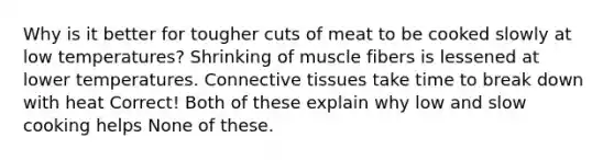 Why is it better for tougher cuts of meat to be cooked slowly at low temperatures? Shrinking of muscle fibers is lessened at lower temperatures. Connective tissues take time to break down with heat Correct! Both of these explain why low and slow cooking helps None of these.