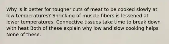 Why is it better for tougher cuts of meat to be cooked slowly at low temperatures? Shrinking of muscle fibers is lessened at lower temperatures. Connective tissues take time to break down with heat Both of these explain why low and slow cooking helps None of these.