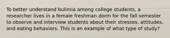 ​To better understand bulimia among college students, a researcher lives in a female freshman dorm for the fall semester to observe and interview students about their stresses, attitudes, and eating behaviors. This is an example of what type of study?