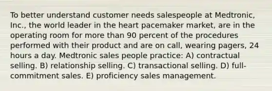 To better understand customer needs salespeople at Medtronic, Inc., the world leader in the heart pacemaker market, are in the operating room for more than 90 percent of the procedures performed with their product and are on call, wearing pagers, 24 hours a day. Medtronic sales people practice: A) contractual selling. B) relationship selling. C) transactional selling. D) full-commitment sales. E) proficiency sales management.