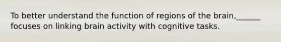 To better understand the function of regions of the brain,______ focuses on linking brain activity with cognitive tasks.