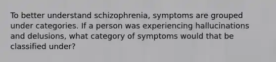 To better understand schizophrenia, symptoms are grouped under categories. If a person was experiencing hallucinations and delusions, what category of symptoms would that be classified under?