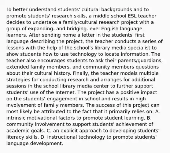 To better understand students' cultural backgrounds and to promote students' research skills, a middle school ESL teacher decides to undertake a family/cultural research project with a group of expanding- and bridging-level English language learners. After sending home a letter in the students' first language describing the project, the teacher conducts a series of lessons with the help of the school's library media specialist to show students how to use technology to locate information. The teacher also encourages students to ask their parents/guardians, extended family members, and community members questions about their cultural history. Finally, the teacher models multiple strategies for conducting research and arranges for additional sessions in the school library media center to further support students' use of the Internet. The project has a positive impact on the students' engagement in school and results in high involvement of family members. The success of this project can most likely be attributed to the fact that it primarily relies on: A. intrinsic motivational factors to promote student learning. B. community involvement to support students' achievement of academic goals. C. an explicit approach to developing students' literacy skills. D. instructional technology to promote students' language development.