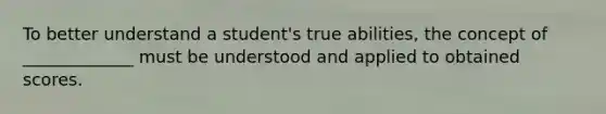 To better understand a student's true abilities, the concept of _____________ must be understood and applied to obtained scores.