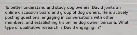 To better understand and study dog owners, David joints an online discussion board and group of dog owners. He is actively posting questions, engaging in conversations with other members, and establishing his online dog-owner persona. What type of qualitative research is David engaging in?