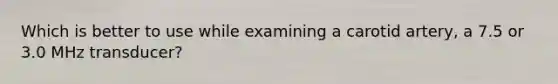 Which is better to use while examining a carotid artery, a 7.5 or 3.0 MHz transducer?