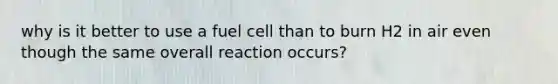 why is it better to use a fuel cell than to burn H2 in air even though the same overall reaction occurs?