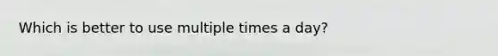Which is better to use multiple times a day?