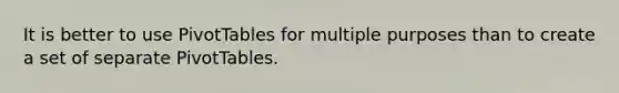 It is better to use PivotTables for multiple purposes than to create a set of separate PivotTables.