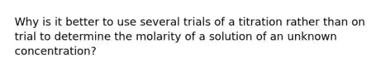 Why is it better to use several trials of a titration rather than on trial to determine the molarity of a solution of an unknown concentration?