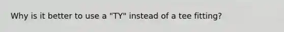 Why is it better to use a "TY" instead of a tee fitting?