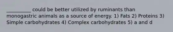 __________ could be better utilized by ruminants than monogastric animals as a source of energy. 1) Fats 2) Proteins 3) Simple carbohydrates 4) Complex carbohydrates 5) a and d