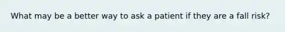 What may be a better way to ask a patient if they are a fall risk?