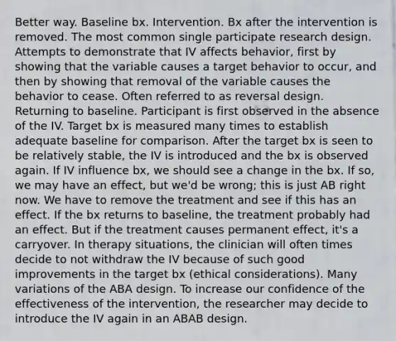 Better way. Baseline bx. Intervention. Bx after the intervention is removed. The most common single participate research design. Attempts to demonstrate that IV affects behavior, first by showing that the variable causes a target behavior to occur, and then by showing that removal of the variable causes the behavior to cease. Often referred to as reversal design. Returning to baseline. Participant is first observed in the absence of the IV. Target bx is measured many times to establish adequate baseline for comparison. After the target bx is seen to be relatively stable, the IV is introduced and the bx is observed again. If IV influence bx, we should see a change in the bx. If so, we may have an effect, but we'd be wrong; this is just AB right now. We have to remove the treatment and see if this has an effect. If the bx returns to baseline, the treatment probably had an effect. But if the treatment causes permanent effect, it's a carryover. In therapy situations, the clinician will often times decide to not withdraw the IV because of such good improvements in the target bx (ethical considerations). Many variations of the ABA design. To increase our confidence of the effectiveness of the intervention, the researcher may decide to introduce the IV again in an ABAB design.