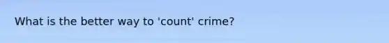 What is the better way to 'count' crime?