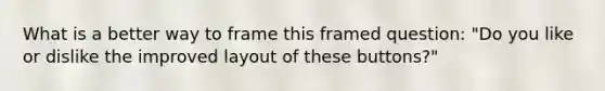 What is a better way to frame this framed question: "Do you like or dislike the improved layout of these buttons?"