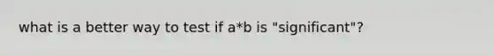 what is a better way to test if a*b is "significant"?