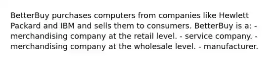 BetterBuy purchases computers from companies like Hewlett Packard and IBM and sells them to consumers. BetterBuy is a: - merchandising company at the retail level. - service company. - merchandising company at the wholesale level. - manufacturer.