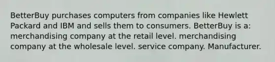 BetterBuy purchases computers from companies like Hewlett Packard and IBM and sells them to consumers. BetterBuy is a: merchandising company at the retail level. merchandising company at the wholesale level. service company. Manufacturer.