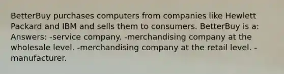 BetterBuy purchases computers from companies like Hewlett Packard and IBM and sells them to consumers. BetterBuy is a: Answers: -service company. -merchandising company at the wholesale level. -merchandising company at the retail level. -manufacturer.