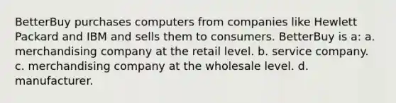 BetterBuy purchases computers from companies like Hewlett Packard and IBM and sells them to consumers. BetterBuy is a: a. merchandising company at the retail level. b. service company. c. merchandising company at the wholesale level. d. manufacturer.