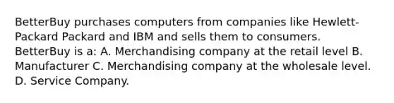 BetterBuy purchases computers from companies like Hewlett-Packard Packard and IBM and sells them to consumers. BetterBuy is a: A. Merchandising company at the retail level B. Manufacturer C. Merchandising company at the wholesale level. D. Service Company.