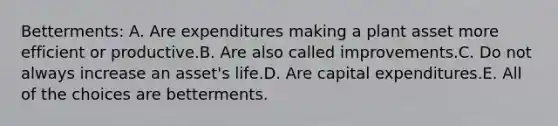 Betterments: A. Are expenditures making a plant asset more efficient or productive.B. Are also called improvements.C. Do not always increase an asset's life.D. Are capital expenditures.E. All of the choices are betterments.