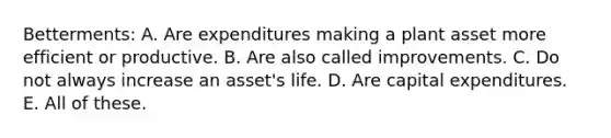 Betterments: A. Are expenditures making a plant asset more efficient or productive. B. Are also called improvements. C. Do not always increase an asset's life. D. Are capital expenditures. E. All of these.