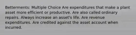 Betterments: Multiple Choice Are expenditures that make a plant asset more efficient or productive. Are also called ordinary repairs. Always increase an asset's life. Are revenue expenditures. Are credited against the asset account when incurred.