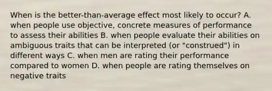 When is the better-than-average effect most likely to occur? A. when people use objective, concrete measures of performance to assess their abilities B. when people evaluate their abilities on ambiguous traits that can be interpreted (or "construed") in different ways C. when men are rating their performance compared to women D. when people are rating themselves on negative traits