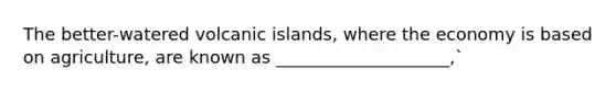 The better-watered volcanic islands, where the economy is based on agriculture, are known as ____________________,`