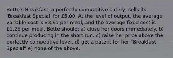 Bette's Breakfast, a perfectly competitive eatery, sells its 'Breakfast Special' for £5.00. At the level of output, the average variable cost is £3.95 per meal; and the average fixed cost is £1.25 per meal. Bette should: a) close her doors immediately. b) continue producing in the short run. c) raise her price above the perfectly competitive level. d) get a patent for her "Breakfast Special" e) none of the above.