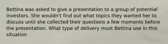 Bettina was asked to give a presentation to a group of potential investors. She wouldn't find out what topics they wanted her to discuss until she collected their questions a few moments before the presentation. What type of delivery must Bettina use in this situation