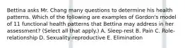 Bettina asks Mr. Chang many questions to determine his health patterns. Which of the following are examples of Gordon's model of 11 functional health patterns that Bettina may address in her assessment? (Select all that apply.) A. Sleep-rest B. Pain C. Role-relationship D. Sexuality-reproductive E. Elimination