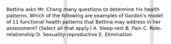 Bettina asks Mr. Chang many questions to determine his health patterns. Which of the following are examples of Gordon's model of 11 functional health patterns that Bettina may address in her assessment? (Select all that apply.) A. Sleep-rest B. Pain C. Role-relationship D. Sexuality-reproductive E. Elimination