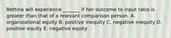 Bettina will experience _______ if her outcome to input ratio is <a href='https://www.questionai.com/knowledge/ktgHnBD4o3-greater-than' class='anchor-knowledge'>greater than</a> that of a relevant comparison person. A. organizational equity B. positive inequity C. negative inequity D. positive equity E. negative equity