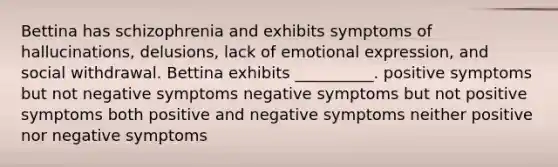 Bettina has schizophrenia and exhibits symptoms of hallucinations, delusions, lack of emotional expression, and social withdrawal. Bettina exhibits __________. positive symptoms but not negative symptoms negative symptoms but not positive symptoms both positive and negative symptoms neither positive nor negative symptoms