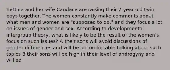 Bettina and her wife Candace are raising their 7-year old twin boys together. The women constantly make comments about what men and women are "supposed to do," and they focus a lot on issues of gender and sex. According to developmental intergroup theory, what is likely to be the result of the women's focus on such issues? A their sons will avoid discussions of gender differences and will be uncomfortable talking about such topics B their sons will be high in their level of androgyny and will ac
