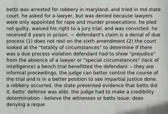 betts was arrested for robbery in maryland, and tried in md state court. he asked for a lawyer, but was denied because lawyers were only appointed for rape and murder prosecutions. he pled not guilty, waived his right to a jury trial, and was convicted. he received 8 years in prison. ~ defendant's claim is a denial of due process (1) does not rest on the sixth amendment (2) the court looked at the "totality of circumstances" to determine if there was a due process violation defendant had to show "prejudice" from the absence of a lawyer or "special circumstances" (lack of intelligence) a bench trial benefitted the defendant -- they are informal proceedings, the judge can better control the course of the trial and is in a better position to see impartial justice done. a robbery occurred, the state presented evidence that betts did it, betts' defense was alibi. the judge had to make a credibility determination - believe the witnesses or betts issue: does denying a reque