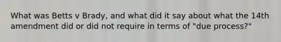 What was Betts v Brady, and what did it say about what the 14th amendment did or did not require in terms of "due process?"