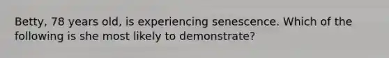 Betty, 78 years old, is experiencing senescence. Which of the following is she most likely to demonstrate?