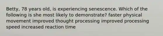 Betty, 78 years old, is experiencing senescence. Which of the following is she most likely to demonstrate? faster physical movement improved thought processing improved processing speed increased reaction time