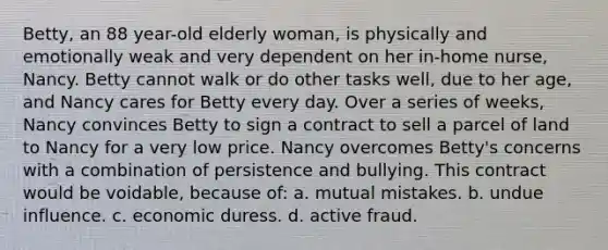 Betty, an 88 year-old elderly woman, is physically and emotionally weak and very dependent on her in-home nurse, Nancy. Betty cannot walk or do other tasks well, due to her age, and Nancy cares for Betty every day. Over a series of weeks, Nancy convinces Betty to sign a contract to sell a parcel of land to Nancy for a very low price. Nancy overcomes Betty's concerns with a combination of persistence and bullying. This contract would be voidable, because of: a. mutual mistakes. b. undue influence. c. economic duress. d. active fraud.